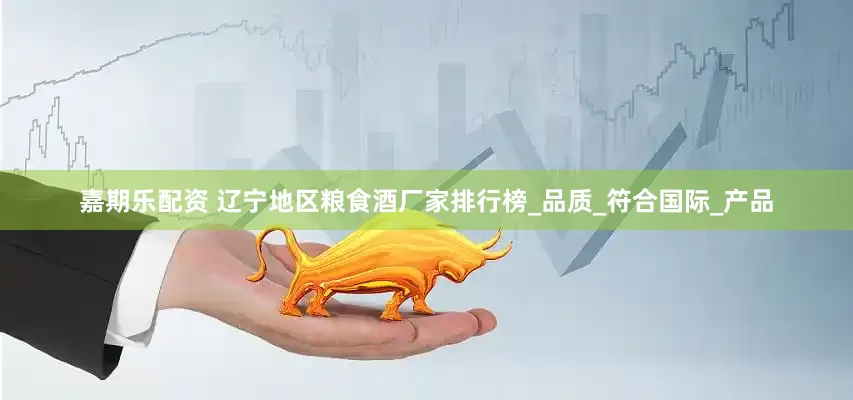 嘉期乐配资 辽宁地区粮食酒厂家排行榜_品质_符合国际_产品