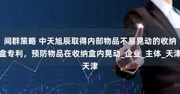 间群策略 中天旭辰取得内部物品不易晃动的收纳盒专利，预防物品在收纳盒内晃动_企业_主体_天津