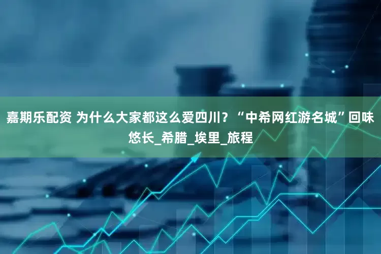 嘉期乐配资 为什么大家都这么爱四川？“中希网红游名城”回味悠长_希腊_埃里_旅程