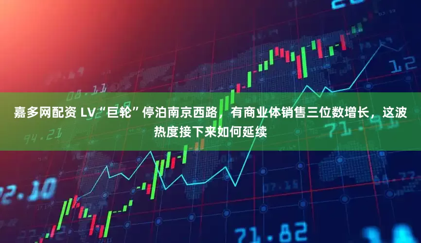 嘉多网配资 LV“巨轮”停泊南京西路，有商业体销售三位数增长，这波热度接下来如何延续
