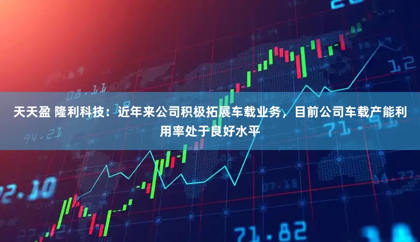 天天盈 隆利科技：近年来公司积极拓展车载业务，目前公司车载产能利用率处于良好水平