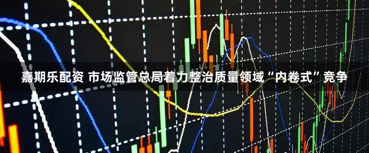 嘉期乐配资 市场监管总局着力整治质量领域“内卷式”竞争