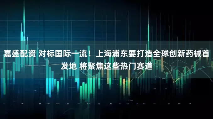 嘉盛配资 对标国际一流！上海浦东要打造全球创新药械首发地 将聚焦这些热门赛道