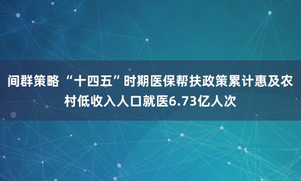 间群策略 “十四五”时期医保帮扶政策累计惠及农村低收入人口就医6.73亿人次