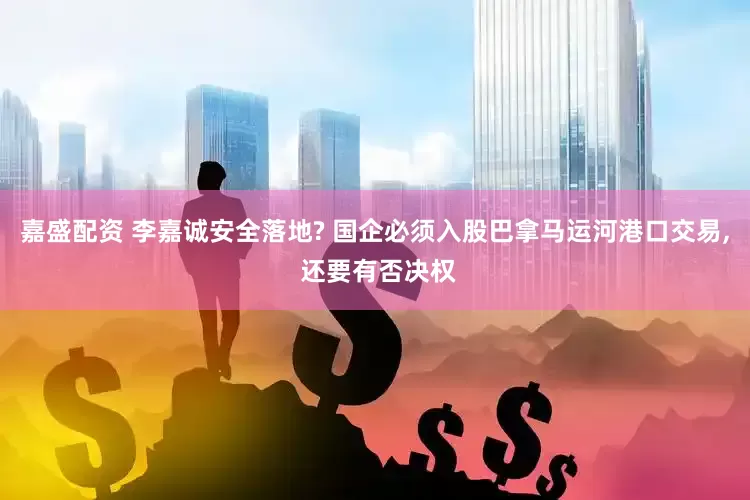 嘉盛配资 李嘉诚安全落地? 国企必须入股巴拿马运河港口交易, 还要有否决权