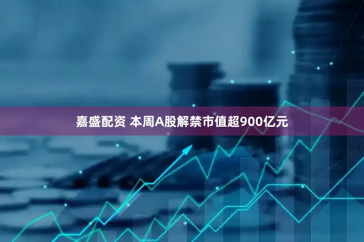 嘉盛配资 本周A股解禁市值超900亿元