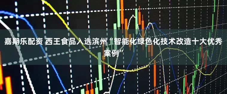 嘉期乐配资 西王食品入选滨州“智能化绿色化技术改造十大优秀案例”