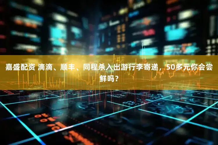 嘉盛配资 滴滴、顺丰、同程杀入出游行李寄递，50多元你会尝鲜吗？