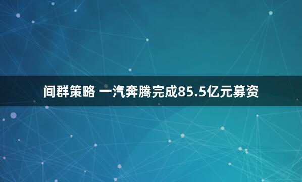 间群策略 一汽奔腾完成85.5亿元募资