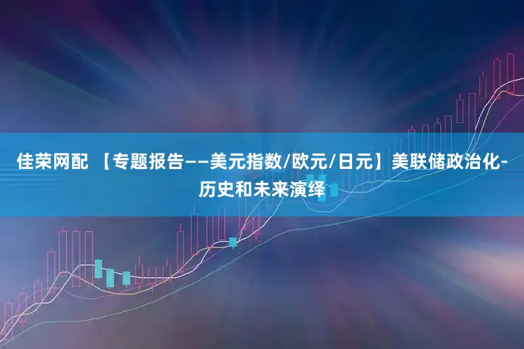 佳荣网配 【专题报告——美元指数/欧元/日元】美联储政治化-历史和未来演绎