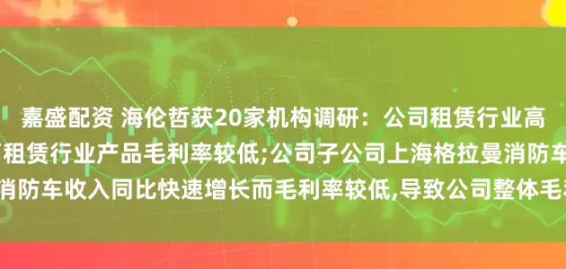 嘉盛配资 海伦哲获20家机构调研：公司租赁行业高空作业车产品快速增长,而租赁行业产品毛利率较低;公司子公司上海格拉曼消防车收入同比快速增长而毛利率较低,导致公司整体毛利率下降（附调研问答）