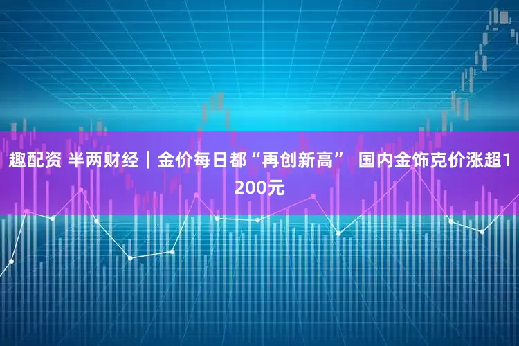 趣配资 半两财经｜金价每日都“再创新高”  国内金饰克价涨超1200元