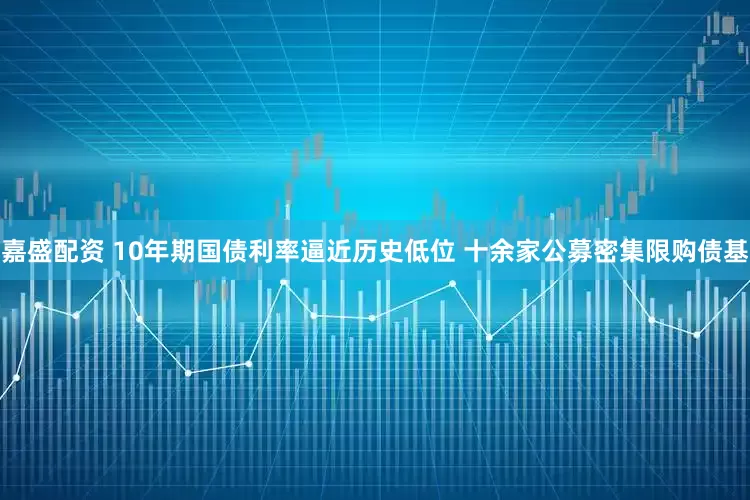 嘉盛配资 10年期国债利率逼近历史低位 十余家公募密集限购债基