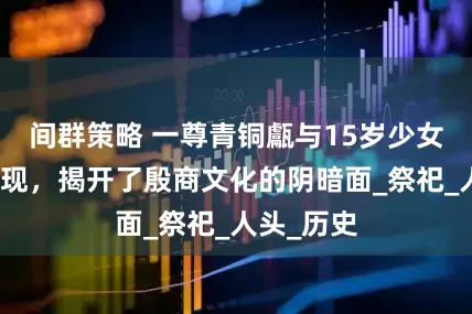间群策略 一尊青铜甗与15岁少女头骨的出现，揭开了殷商文化的阴暗面_祭祀_人头_历史