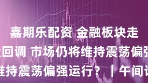 嘉期乐配资 金融板块走强 资源股回调 市场仍将维持震荡偏强运行？｜午间论市