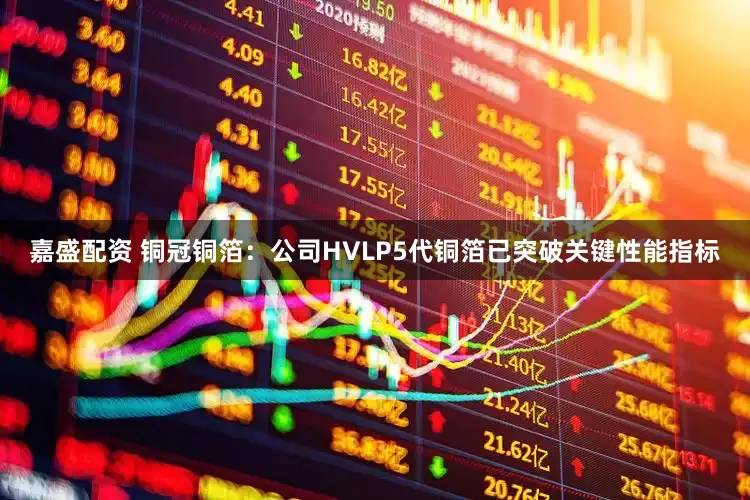 嘉盛配资 铜冠铜箔：公司HVLP5代铜箔已突破关键性能指标