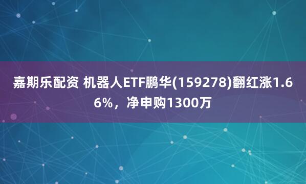 嘉期乐配资 机器人ETF鹏华(159278)翻红涨1.66%，净申购1300万