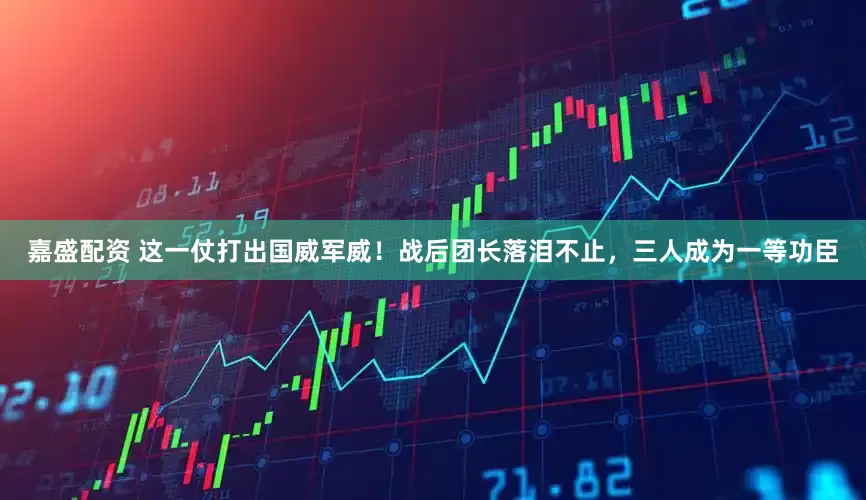 嘉盛配资 这一仗打出国威军威！战后团长落泪不止，三人成为一等功臣