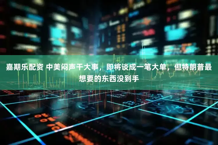 嘉期乐配资 中美闷声干大事，即将谈成一笔大单，但特朗普最想要的东西没到手