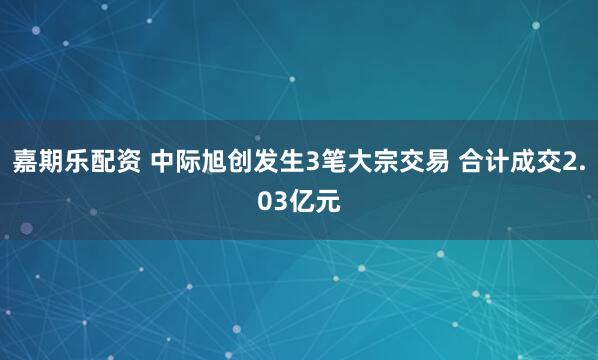 嘉期乐配资 中际旭创发生3笔大宗交易 合计成交2.03亿元