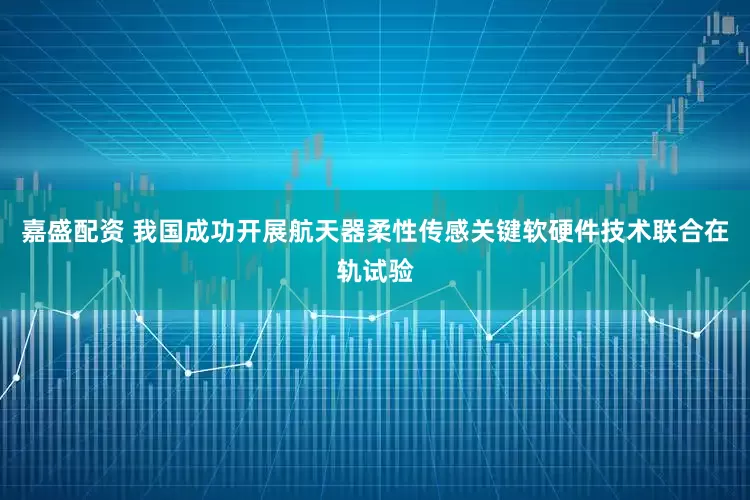 嘉盛配资 我国成功开展航天器柔性传感关键软硬件技术联合在轨试验