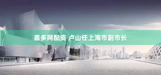 嘉多网配资 卢山任上海市副市长